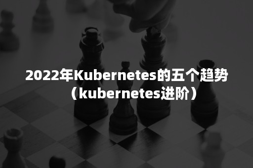 2022年Kubernetes的五个趋势（kubernetes进阶）