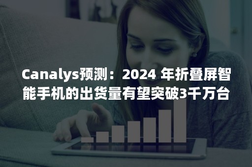 Canalys预测：2024 年折叠屏智能手机的出货量有望突破3千万台