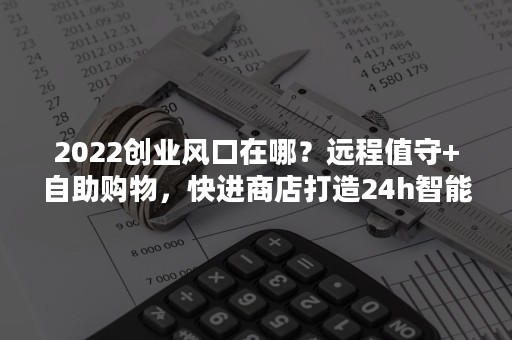 2022创业风口在哪？远程值守+自助购物，快进商店打造24h智能零售！