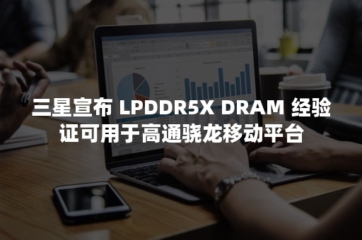 三星宣布 LPDDR5X DRAM 经验证可用于高通骁龙移动平台