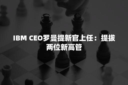 IBM CEO罗曼提新官上任：提拔两位新高管