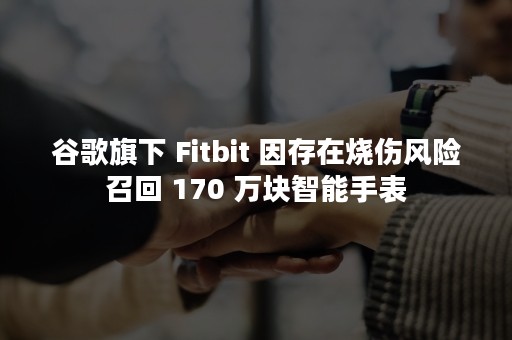 谷歌旗下 Fitbit 因存在烧伤风险召回 170 万块智能手表