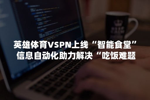 英雄体育VSPN上线“智能食堂” 信息自动化助力解决“吃饭难题”
