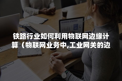 铁路行业如何利用物联网边缘计算（物联网业务中,工业网关的边缘计算）