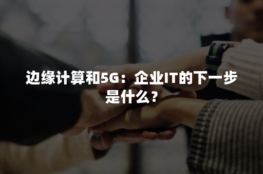 边缘计算和5G：企业IT的下一步是什么？