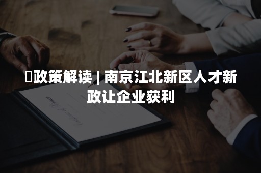 ​政策解读 | 南京江北新区人才新政让企业获利