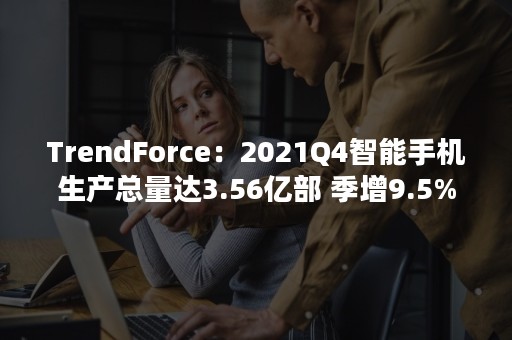 TrendForce：2021Q4智能手机生产总量达3.56亿部 季增9.5%