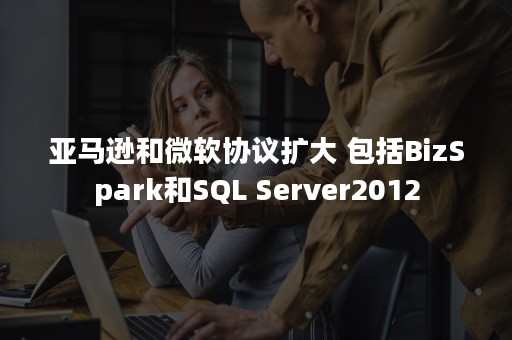 亚马逊和微软协议扩大 包括BizSpark和SQL Server2012