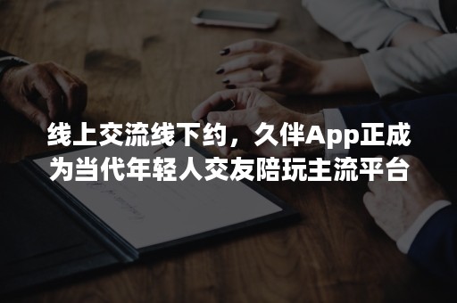 线上交流线下约，久伴App正成为当代年轻人交友陪玩主流平台