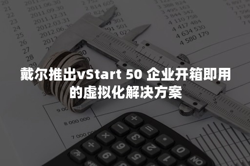 戴尔推出vStart 50 企业开箱即用的虚拟化解决方案