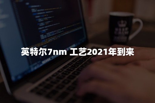 英特尔7nm 工艺2021年到来