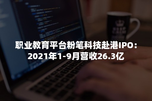 职业教育平台粉笔科技赴港IPO：2021年1-9月营收26.3亿