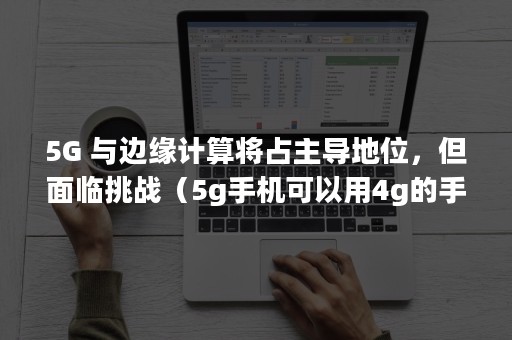 5G 与边缘计算将占主导地位，但面临挑战（5g手机可以用4g的手机卡吗）