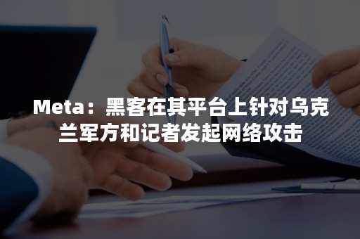 Meta：黑客在其平台上针对乌克兰军方和记者发起网络攻击