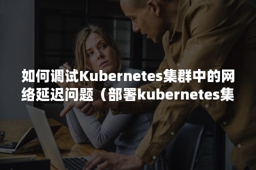 如何调试Kubernetes集群中的网络延迟问题（部署kubernetes集群）