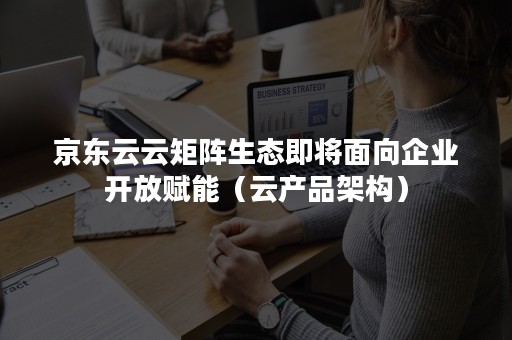 京东云云矩阵生态即将面向企业开放赋能（云产品架构）