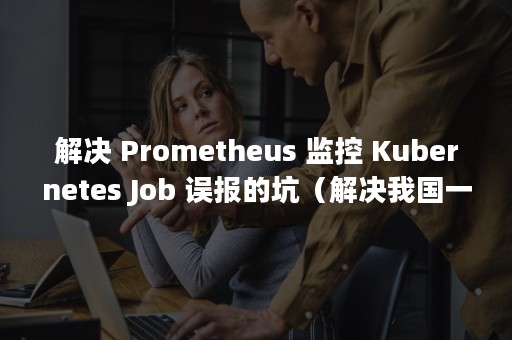 解决 Prometheus 监控 Kubernetes Job 误报的坑（解决我国一切问题的基础和关键是什么）