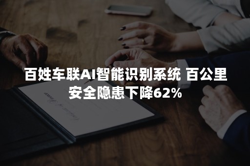 百姓车联AI智能识别系统 百公里安全隐患下降62%