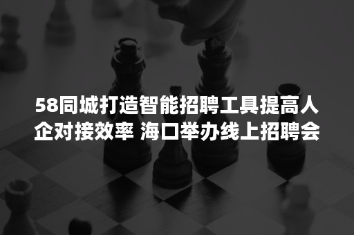 58同城打造智能招聘工具提高人企对接效率 海口举办线上招聘会保障就业服务供给