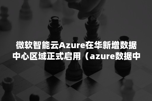 微软智能云Azure在华新增数据中心区域正式启用（azure数据中心在哪里）