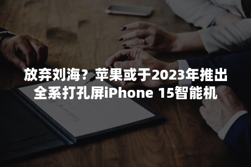放弃刘海？苹果或于2023年推出全系打孔屏iPhone 15智能机