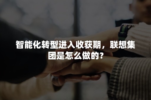 智能化转型进入收获期，联想集团是怎么做的？