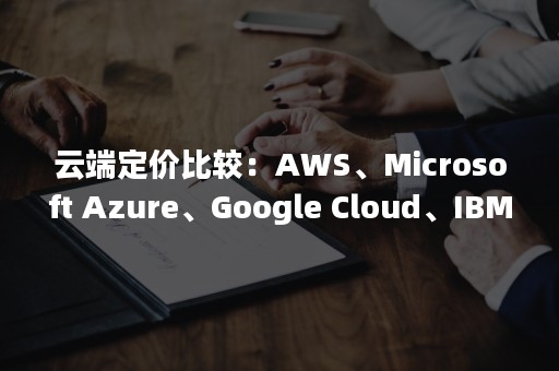 云端定价比较：AWS、Microsoft Azure、Google Cloud、IBM Cloud之间的对决（云端收费标准）