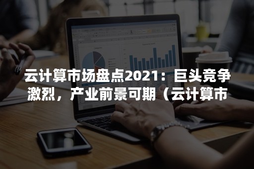 云计算市场盘点2021：巨头竞争激烈，产业前景可期（云计算市场份额2021）