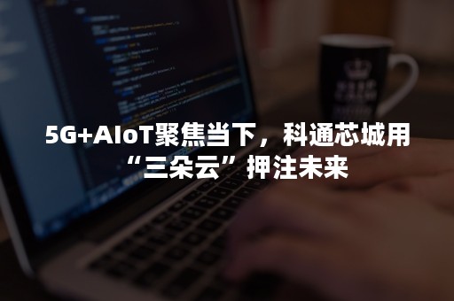 5G+AIoT聚焦当下，科通芯城用“三朵云”押注未来