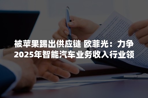 被苹果踢出供应链 欧菲光：力争2025年智能汽车业务收入行业领先