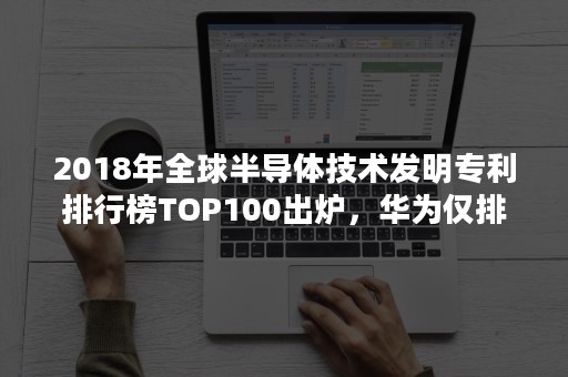 2018年全球半导体技术发明专利排行榜TOP100出炉，华为仅排59