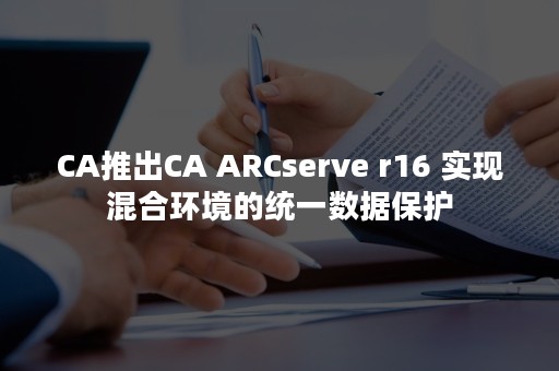 CA推出CA ARCserve r16 实现混合环境的统一数据保护