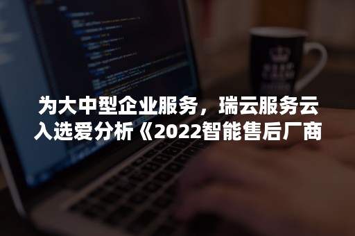 为大中型企业服务，瑞云服务云入选爱分析《2022智能售后厂商全景报告》