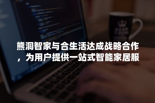 熊洞智家与合生活达成战略合作，为用户提供一站式智能家居服务