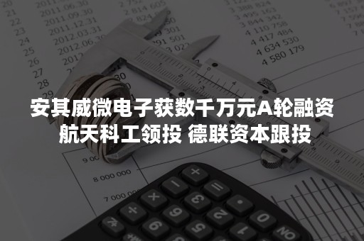 安其威微电子获数千万元A轮融资 航天科工领投 德联资本跟投