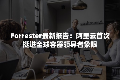 Forrester最新报告：阿里云首次挺进全球容器领导者象限