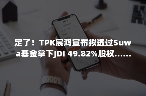 定了！TPK宸鸿宣布拟透过Suwa基金拿下JDI 49.82%股权......