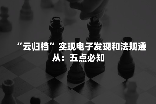 “云归档”实现电子发现和法规遵从：五点必知