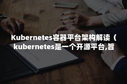 Kubernetes容器平台架构解读（kubernetes是一个开源平台,旨在）