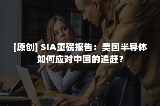 [原创] SIA重磅报告：美国半导体如何应对中国的追赶？