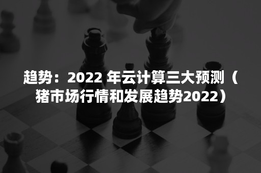 趋势：2022 年云计算三大预测（猪市场行情和发展趋势2022）