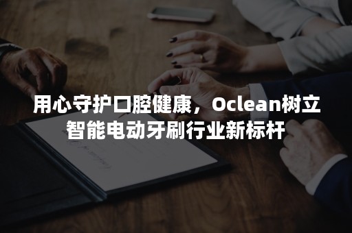 用心守护口腔健康，Oclean树立智能电动牙刷行业新标杆