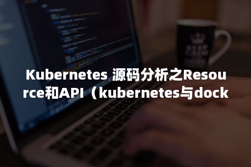 Kubernetes 源码分析之Resource和API（kubernetes与docker的关系）