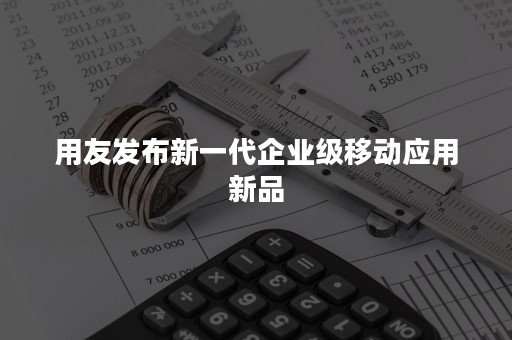 用友发布新一代企业级移动应用新品