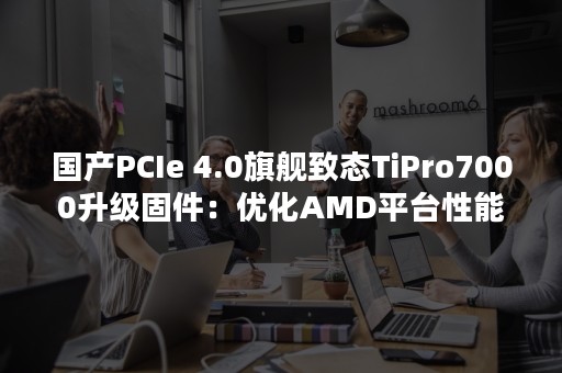 国产PCIe 4.0旗舰致态TiPro7000升级固件：优化AMD平台性能