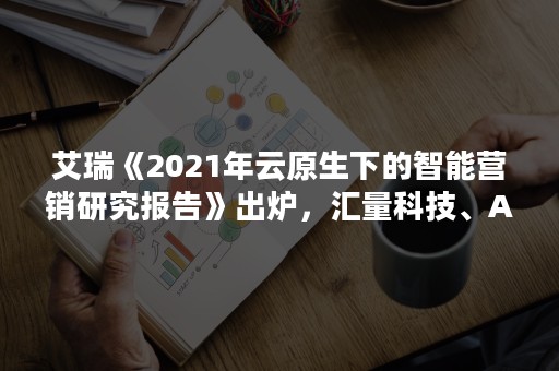 艾瑞《2021年云原生下的智能营销研究报告》出炉，汇量科技、Adobe、阿里妈妈入选典型案例