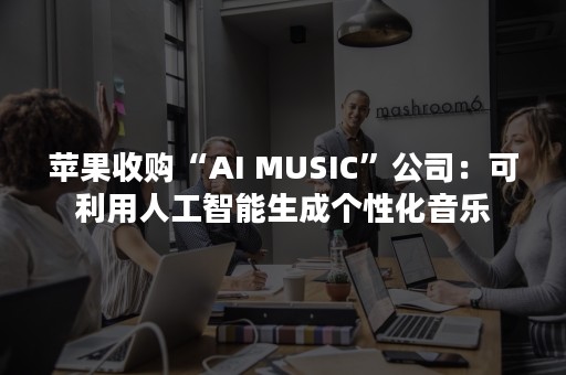 苹果收购“AI MUSIC”公司：可利用人工智能生成个性化音乐