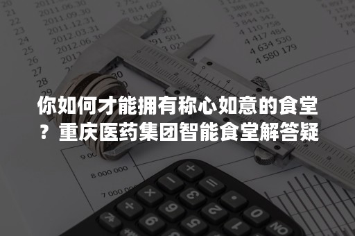 你如何才能拥有称心如意的食堂？重庆医药集团智能食堂解答疑惑