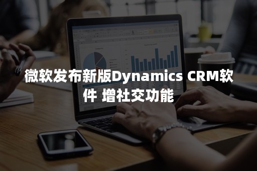 微软发布新版Dynamics CRM软件 增社交功能