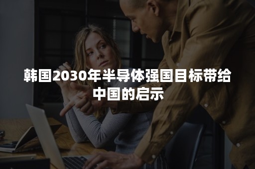 韩国2030年半导体强国目标带给中国的启示